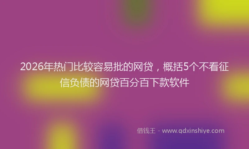 2026年热门比较容易批的网贷，概括5个不看征信负债的网贷百分百下款软件