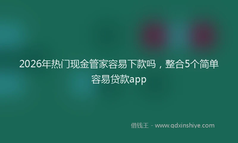 2026年热门现金管家容易下款吗，整合5个简单容易贷款app