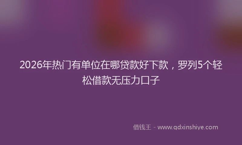 2026年热门有单位在哪贷款好下款，罗列5个轻松借款无压力口子