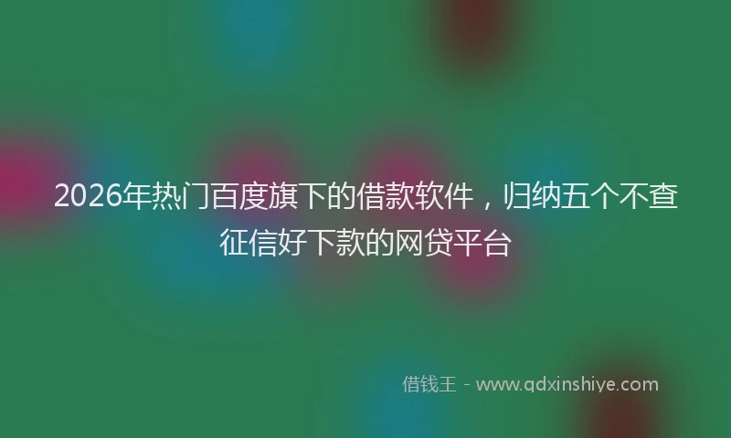 2026年热门百度旗下的借款软件，归纳五个不查征信好下款的网贷平台