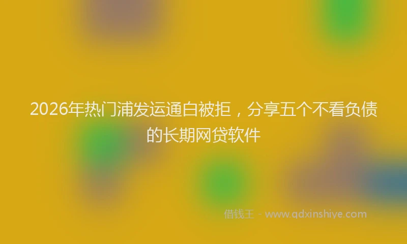 2026年热门浦发运通白被拒,分享五个不看负债的长期网贷软件