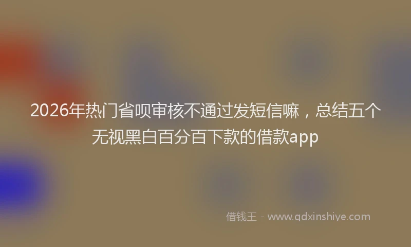 2026年热门省呗审核不通过发短信嘛，总结五个无视黑白百分百下款的借款app