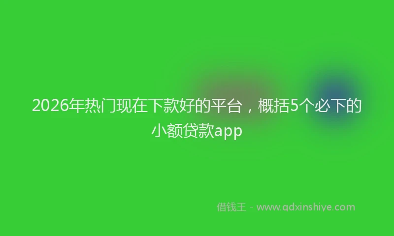 2026年热门现在下款好的平台，概括5个必下的小额贷款app