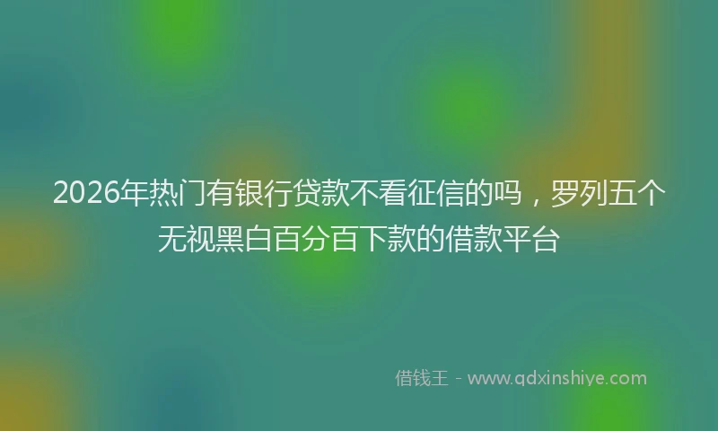 2026年热门有银行贷款不看征信的吗，罗列五个无视黑白百分百下款的借款平台