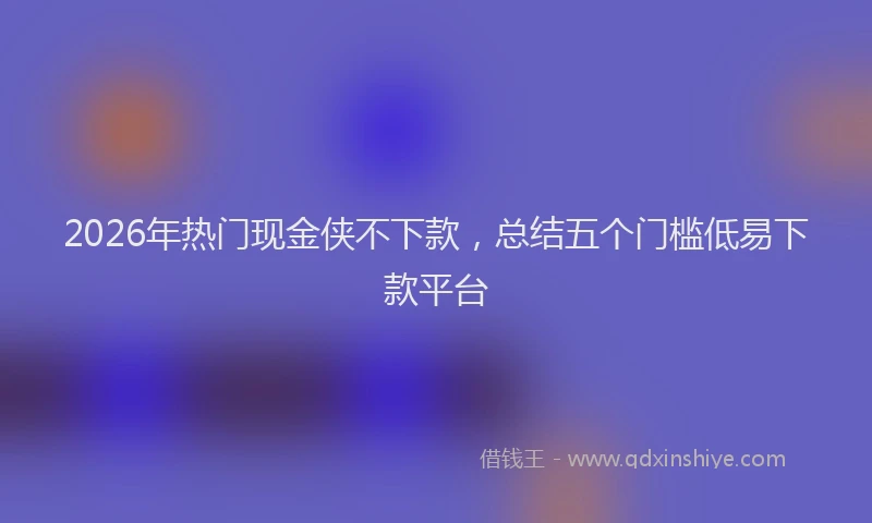 2026年热门现金侠不下款,总结五个门槛低易下款平台