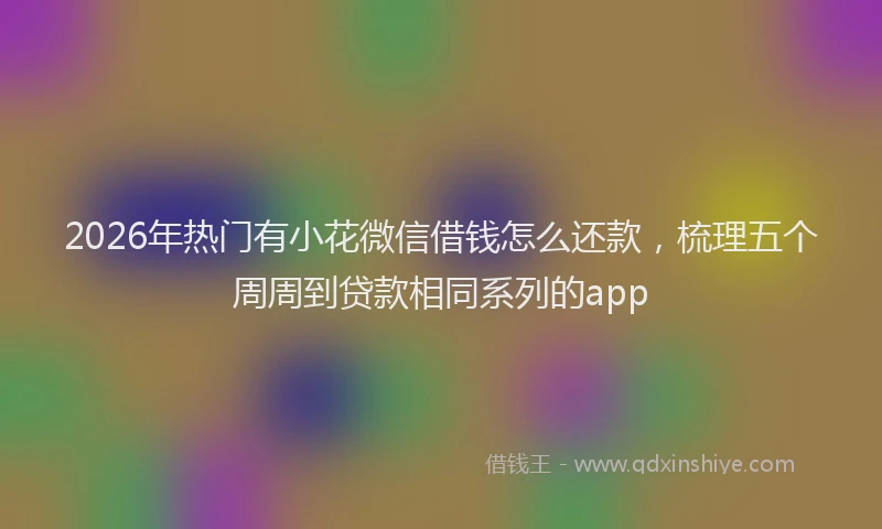 2026年热门有小花微信借钱怎么还款，梳理五个周周到贷款相同系列的app