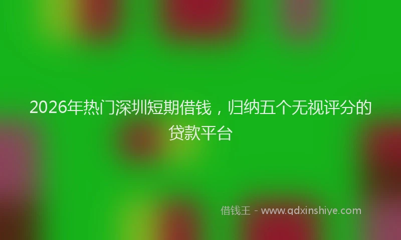 2026年热门深圳短期借钱，归纳五个无视评分的贷款平台