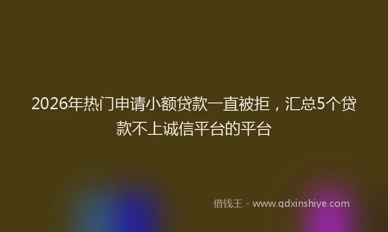 2026年热门申请小额贷款一直被拒，汇总5个贷款不上诚信平台的平台