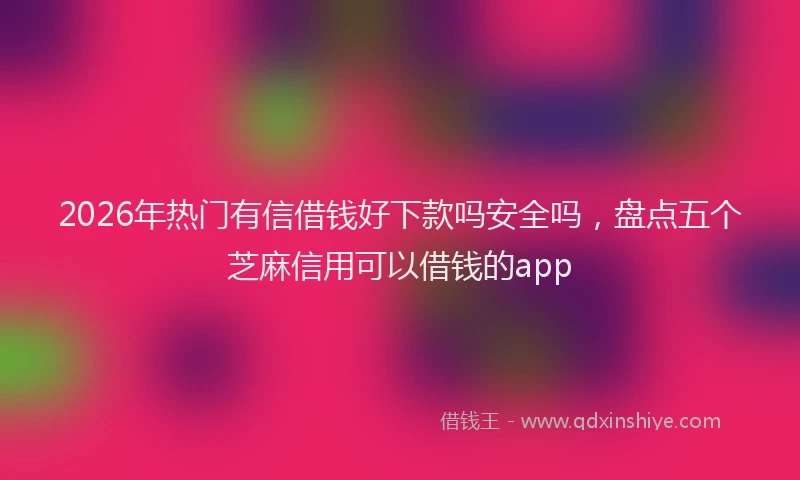 2026年热门有信借钱好下款吗安全吗，盘点五个芝麻信用可以借钱的app