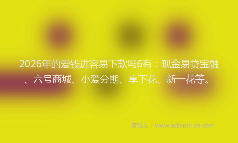 2026年的爱钱进容易下款吗6有：现金易贷宝融、六号商城、小爱分期、享下花、新一花等。