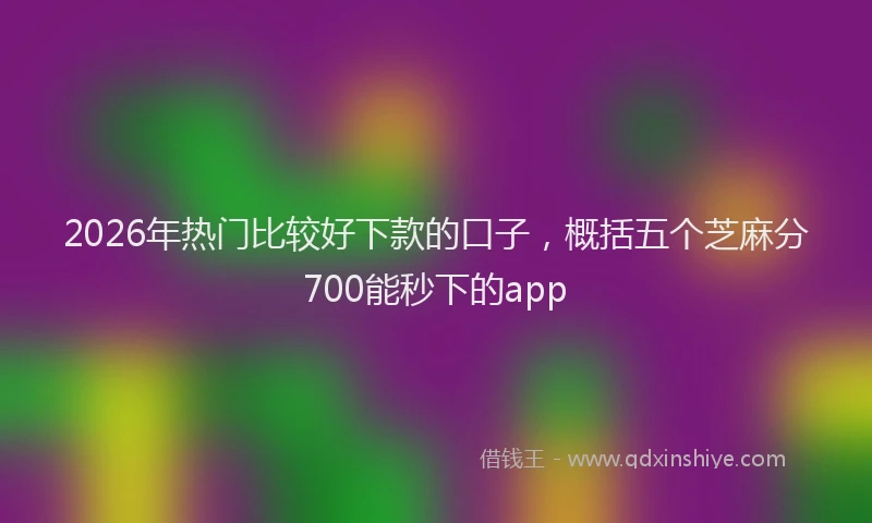 2026年热门比较好下款的口子,概括五个芝麻分700能秒下的app