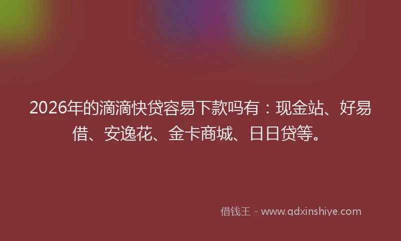 2026年的滴滴快贷容易下款吗有：现金站、好易借、安逸花、金卡商城、日日贷等。