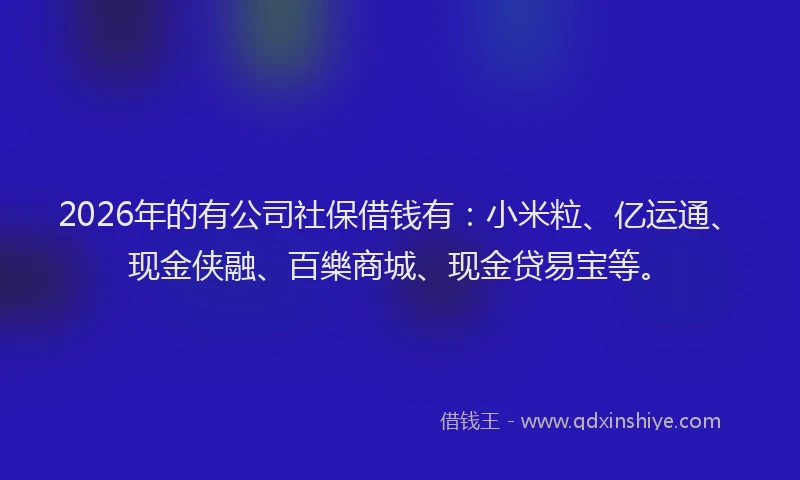 2026年的有公司社保借钱有：小米粒、亿运通、现金侠融、百樂商城、现金贷易宝等。