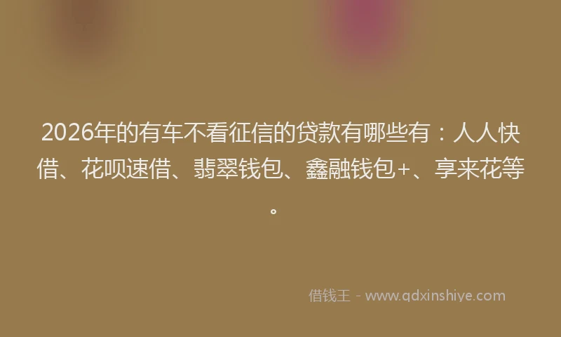 2026年的有车不看征信的贷款有哪些有：人人快借、花呗速借、翡翠钱包、鑫融钱包+、享来花等。