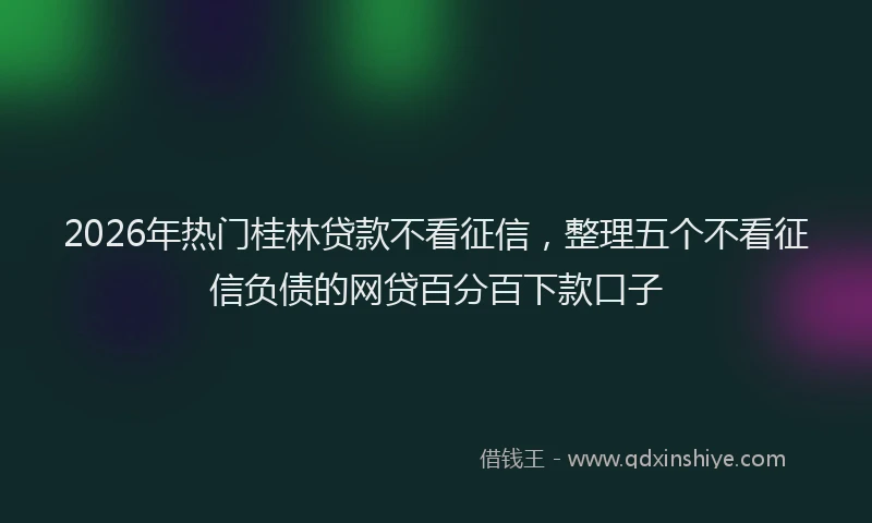 2026年热门桂林贷款不看征信，整理五个不看征信负债的网贷百分百下款口子