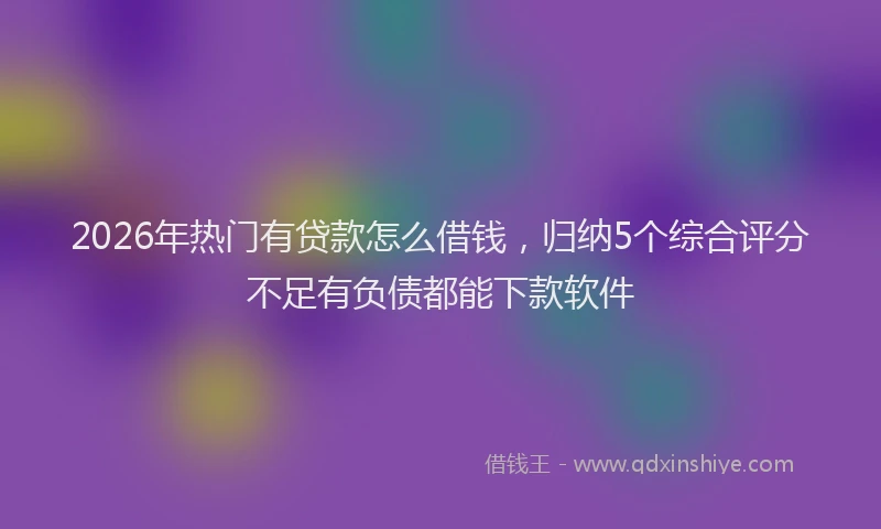 2026年热门有贷款怎么借钱，归纳5个综合评分不足有负债都能下款软件