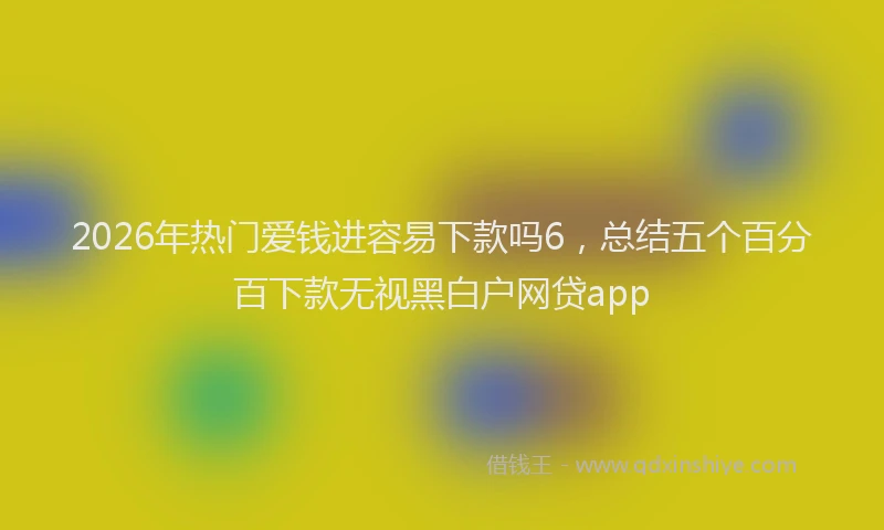 2026年热门爱钱进容易下款吗6，总结五个百分百下款无视黑白户网贷app