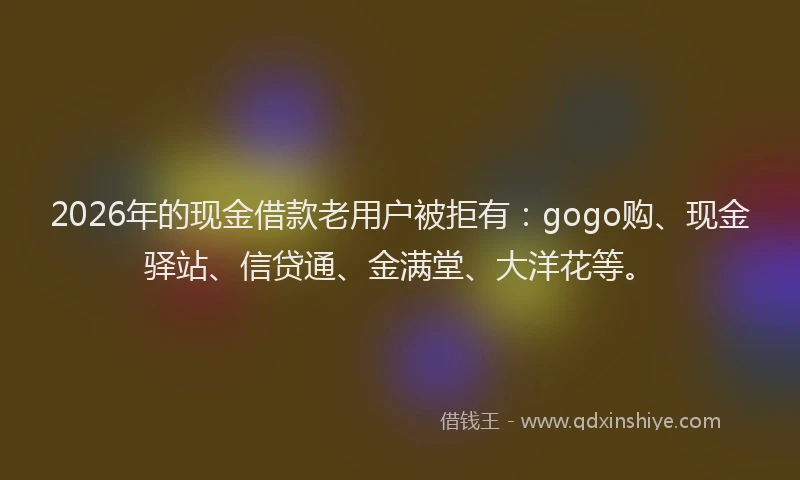 2026年的现金借款老用户被拒有：gogo购、现金驿站、信贷通、金满堂、大洋花等。