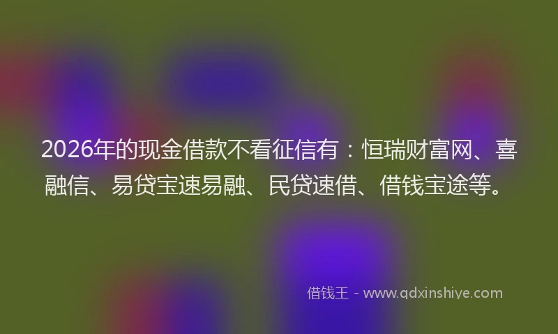 2026年的现金借款不看征信有：恒瑞财富网、喜融信、易贷宝速易融、民贷速借、借钱宝途等。