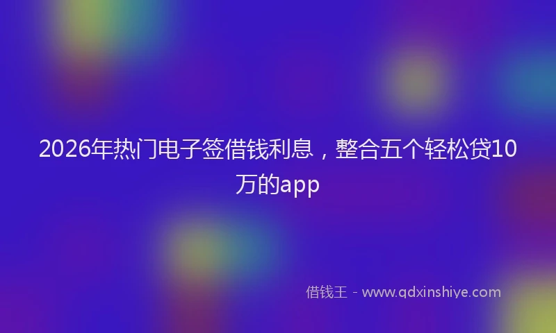2026年热门电子签借钱利息，整合五个轻松贷10万的app