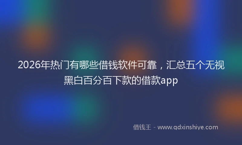 2026年热门有哪些借钱软件可靠,汇总五个无视黑白百分百下款的借款app