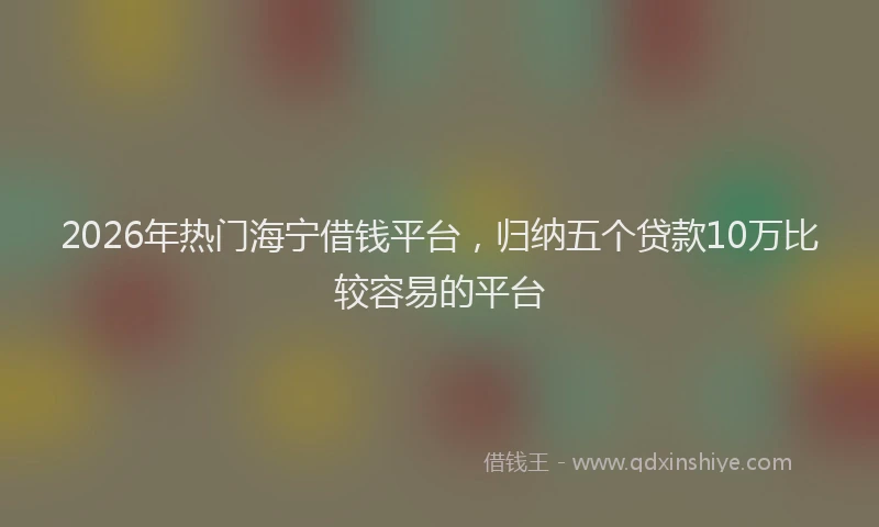 2026年热门海宁借钱平台，归纳五个贷款10万比较容易的平台