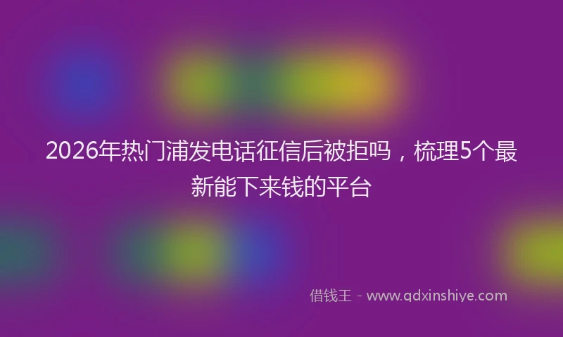 2026年热门浦发电话征信后被拒吗，梳理5个最新能下来钱的平台
