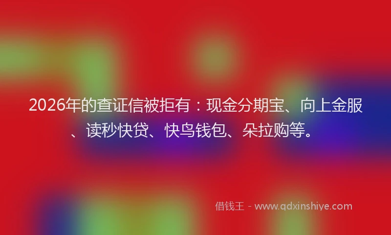 2026年的查证信被拒有：现金分期宝、向上金服、读秒快贷、快鸟钱包、朵拉购等。