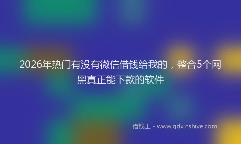2026年热门有没有微信借钱给我的，整合5个网黑真正能下款的软件