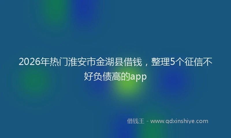 2026年热门淮安市金湖县借钱，整理5个征信不好负债高的app
