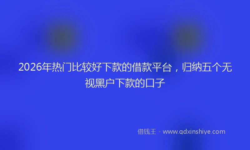 2026年热门比较好下款的借款平台，归纳五个无视黑户下款的口子