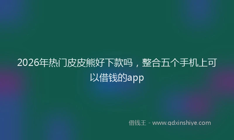 2026年热门皮皮熊好下款吗，整合五个手机上可以借钱的app