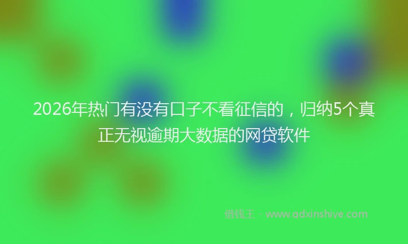 2026年热门有没有口子不看征信的，归纳5个真正无视逾期大数据的网贷软件