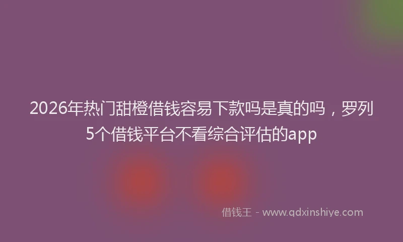 2026年热门甜橙借钱容易下款吗是真的吗，罗列5个借钱平台不看综合评估的app