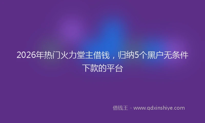 2026年热门火力堂主借钱，归纳5个黑户无条件下款的平台