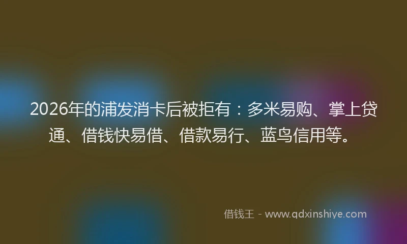 2026年的浦发消卡后被拒有：多米易购、掌上贷通、借钱快易借、借款易行、蓝鸟信用等。