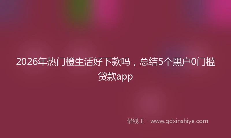 2026年热门橙生活好下款吗，总结5个黑户0门槛贷款app