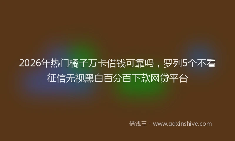2026年热门橘子万卡借钱可靠吗，罗列5个不看征信无视黑白百分百下款网贷平台