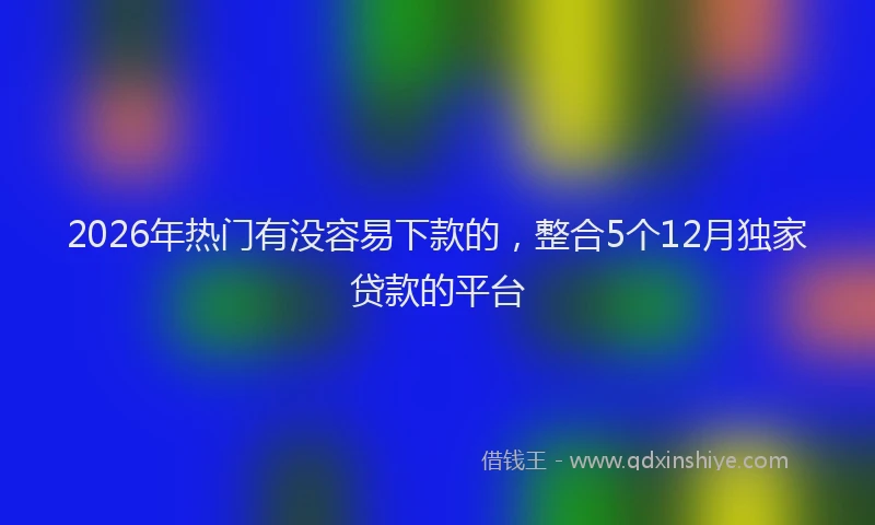 2026年热门有没容易下款的，整合5个12月独家贷款的平台