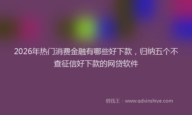 2026年热门消费金融有哪些好下款，归纳五个不查征信好下款的网贷软件