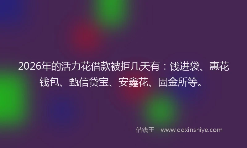 2026年的活力花借款被拒几天有：钱进袋、惠花钱包、甄信贷宝、安鑫花、固金所等。