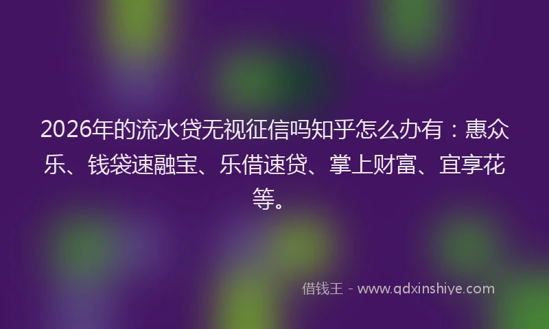 2026年的流水贷无视征信吗知乎怎么办有：惠众乐、钱袋速融宝、乐借速贷、掌上财富、宜享花等。