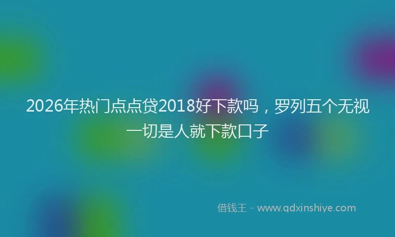 2026年热门点点贷2018好下款吗，罗列五个无视一切是人就下款口子