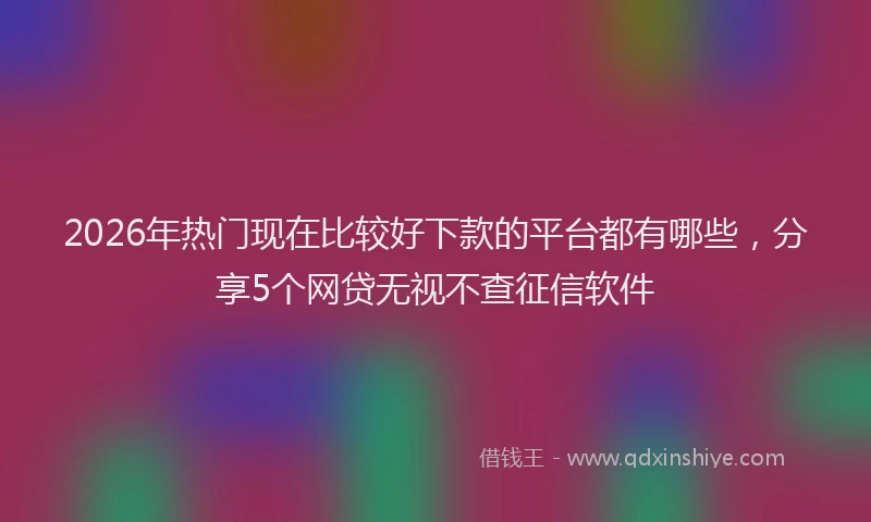 2026年热门现在比较好下款的平台都有哪些，分享5个网贷无视不查征信软件