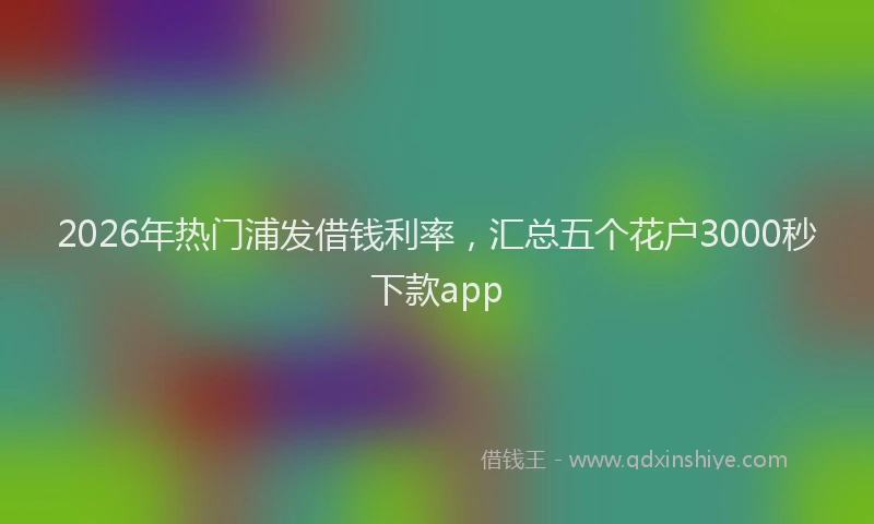2026年热门浦发借钱利率，汇总五个花户3000秒下款app