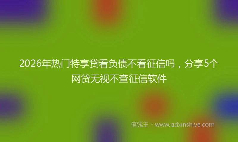 2026年热门特享贷看负债不看征信吗，分享5个网贷无视不查征信软件
