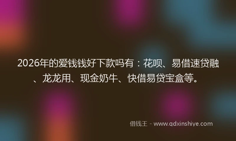 2026年的爱钱钱好下款吗有：花呗、易借速贷融、龙龙用、现金奶牛、快借易贷宝盒等。