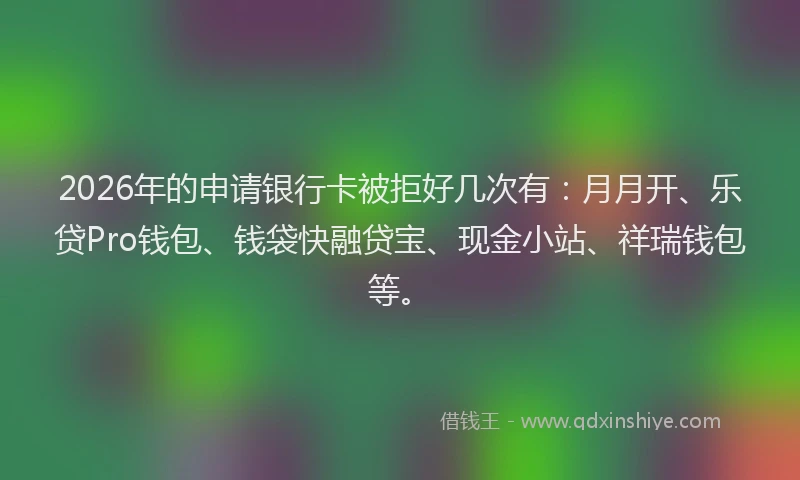 2026年的申请银行卡被拒好几次有：月月开、乐贷Pro钱包、钱袋快融贷宝、现金小站、祥瑞钱包等。