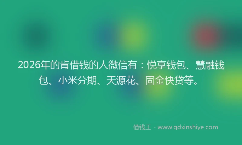 2026年的肯借钱的人微信有：悦享钱包、慧融钱包、小米分期、天源花、固金快贷等。