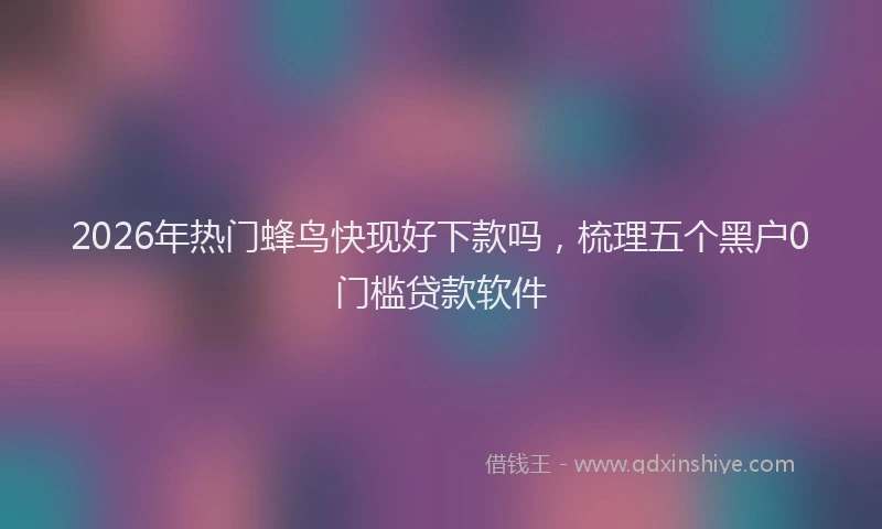 2026年热门蜂鸟快现好下款吗，梳理五个黑户0门槛贷款软件